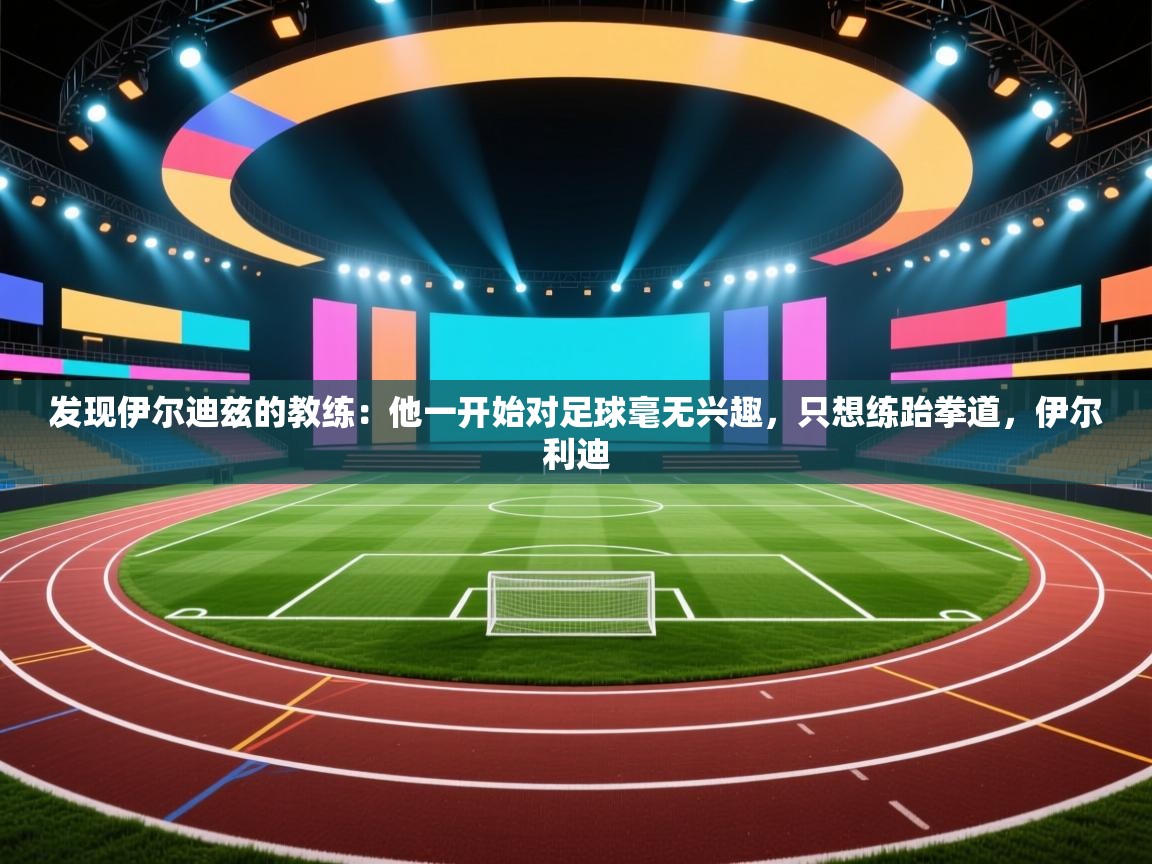 发现伊尔迪兹的教练:他一开始对足球毫无兴趣,只想练跆拳道,伊尔利迪 第2张