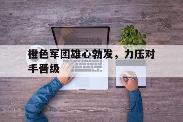 开云体育官网中国-包含橙色军团雄心勃发，力压对手晋级的词条